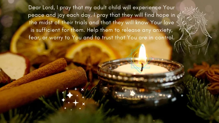 Dear Lord, I pray that my adult child will experience Your peace and joy each day. I pray that they will find hope in the midst of their trials and that they will know Your love is sufficient for them. Help them to release any anxiety, fear, or worry to You and to trust that You are in control.