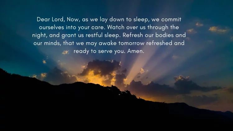 Dear Lord, Now, as we lay down to sleep, we commit ourselves into your care. Watch over us through the night, and grant us restful sleep. Refresh our bodies and our minds, that we may awake tomorrow refreshed and ready to serve you. Amen.