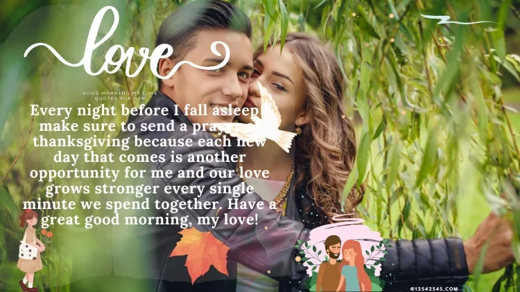 Every night before I fall asleep I make sure to send a prayer of thanksgiving because each new day that comes is another opportunity for me and our love grows stronger every single minute we spend together. Have a great good morning, my love!