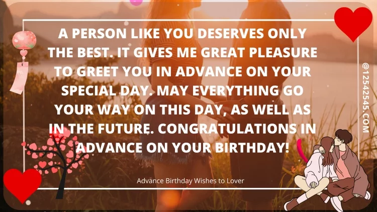 A person like you deserves only the best. It gives me great pleasure to greet you in advance on your special day. May everything go your way on this day, as well as in the future. Congratulations in advance on your birthday!