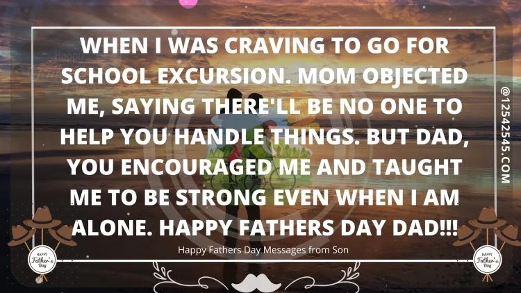 When I was craving to go for school excursion. Mom objected me, saying there'll be no one to help you handle things. But Dad, You encouraged me and taught me to be strong even when I am alone. Happy Fathers Day Dad!!!