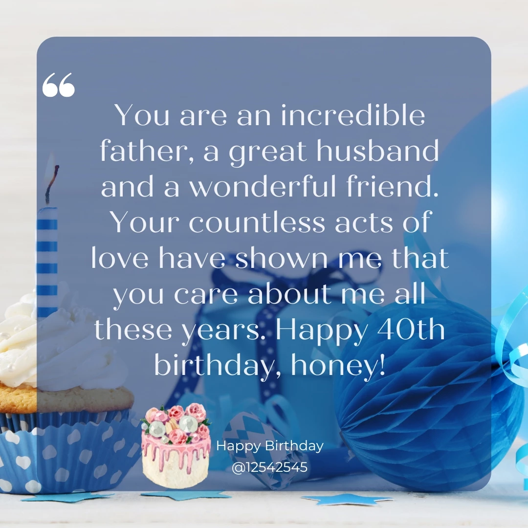 You are an incredible father, a great husband and a wonderful friend. Your countless acts of love have shown me that you care about me all these years. Happy 40th birthday, honey!